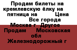 Продам билеты на кремлевскую ёлку на 29.12 пятница на 10.00 › Цена ­ 5 000 - Все города, Москва г. Другое » Продам   . Московская обл.,Железнодорожный г.